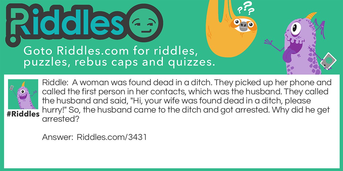 A woman was found dead in a ditch. They picked up her phone and called the first person in her contacts, which was the husband. They called the husband and said, "Hi, your wife was found dead in a ditch, please hurry!" So, the husband came to the ditch and got arrested. Why did he get arrested?