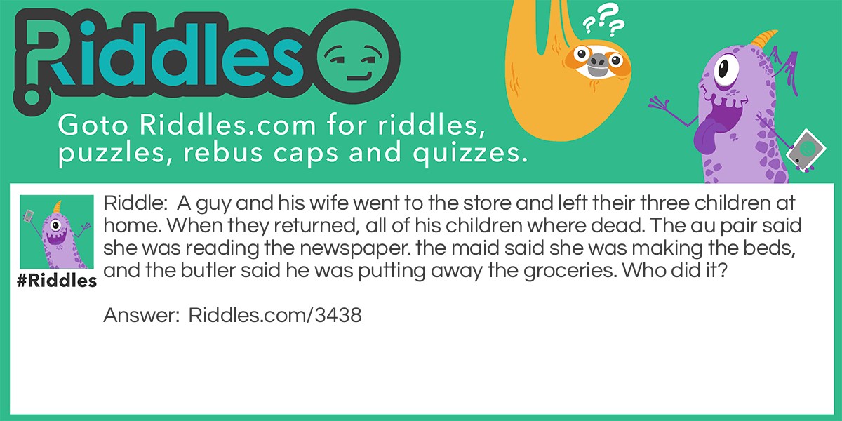 A guy and his wife went to the store and left their three children at home. When they returned, all of his children were dead. The au pair said she was reading the newspaper. the maid said she was making the beds, and the butler said he was putting away the groceries. Who did it?