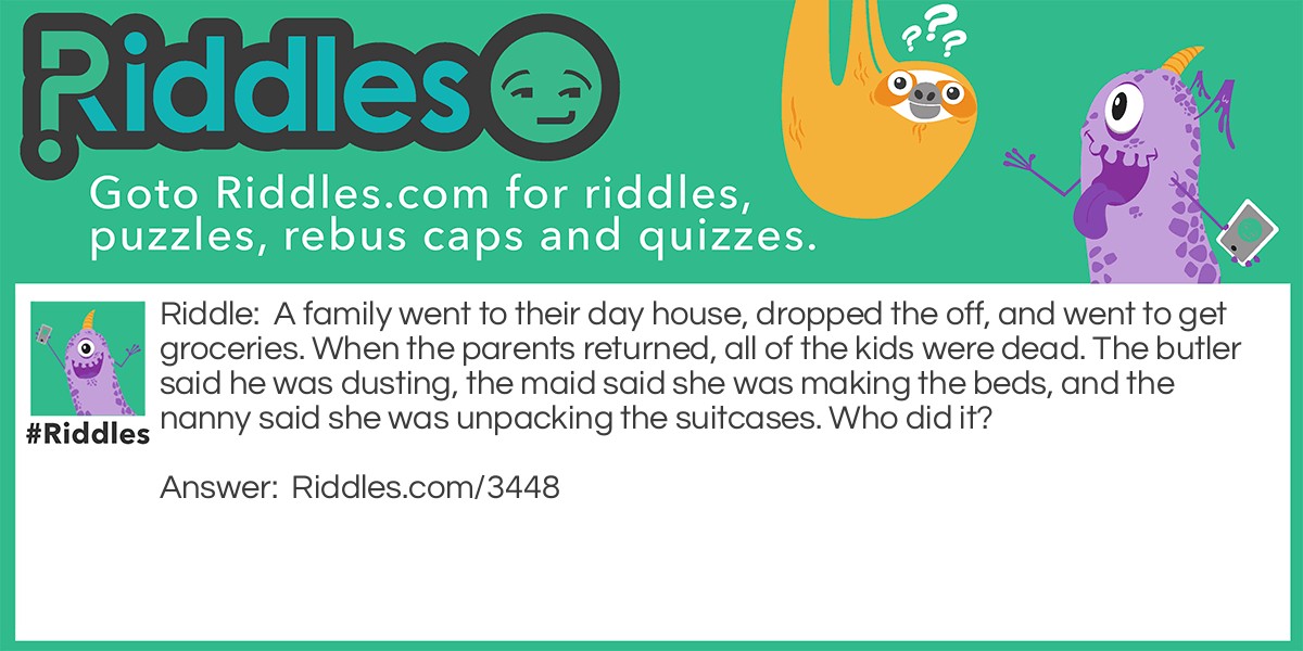 A family went to their day house, dropped the kids off, and went to get groceries. When the parents returned, all of the kids were dead. The butler said he was dusting, the maid said she was making the beds, and the nanny said she was unpacking the suitcases. Who did it?