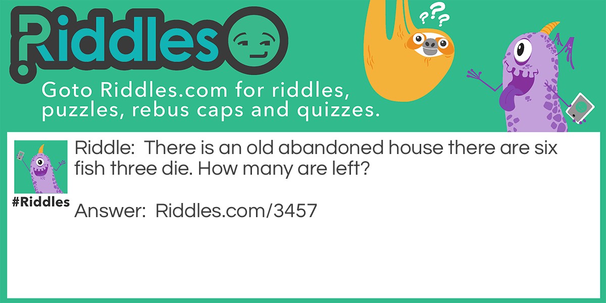 Riddle: There is an old abandoned house, there are six fish and three die. How many are left? Answer: Six no one cleaned the tank out. You probably said three.
