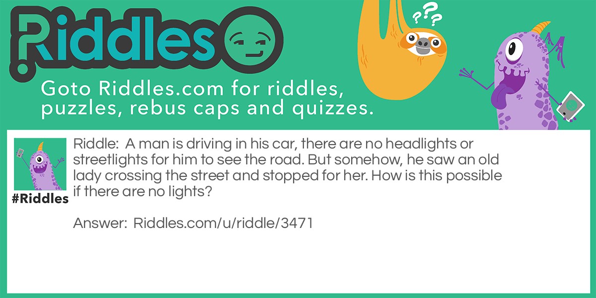 Riddle: A man is driving in his car, there are no headlights or streetlights for him to see the road. But somehow, he saw an old lady crossing the street and stopped for her. How is this possible if there are no lights? Answer: It was daytime!!