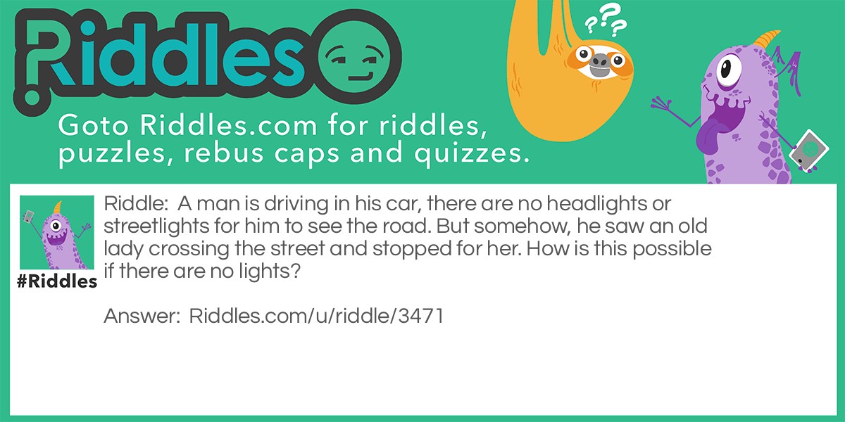 A man is driving in his car, there are no headlights or streetlights for him to see the road. But somehow, he saw an old lady crossing the street and stopped for her. How is this possible if there are no lights?