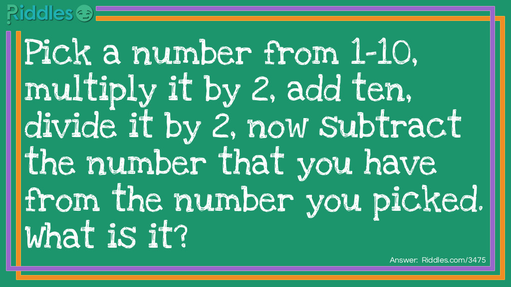 Riddle: Pick a number from 1-10, multiply it by 2, add ten, divide it by 2, now subtract the number that you have from the number you picked. What is it? Answer: Do you have 5?