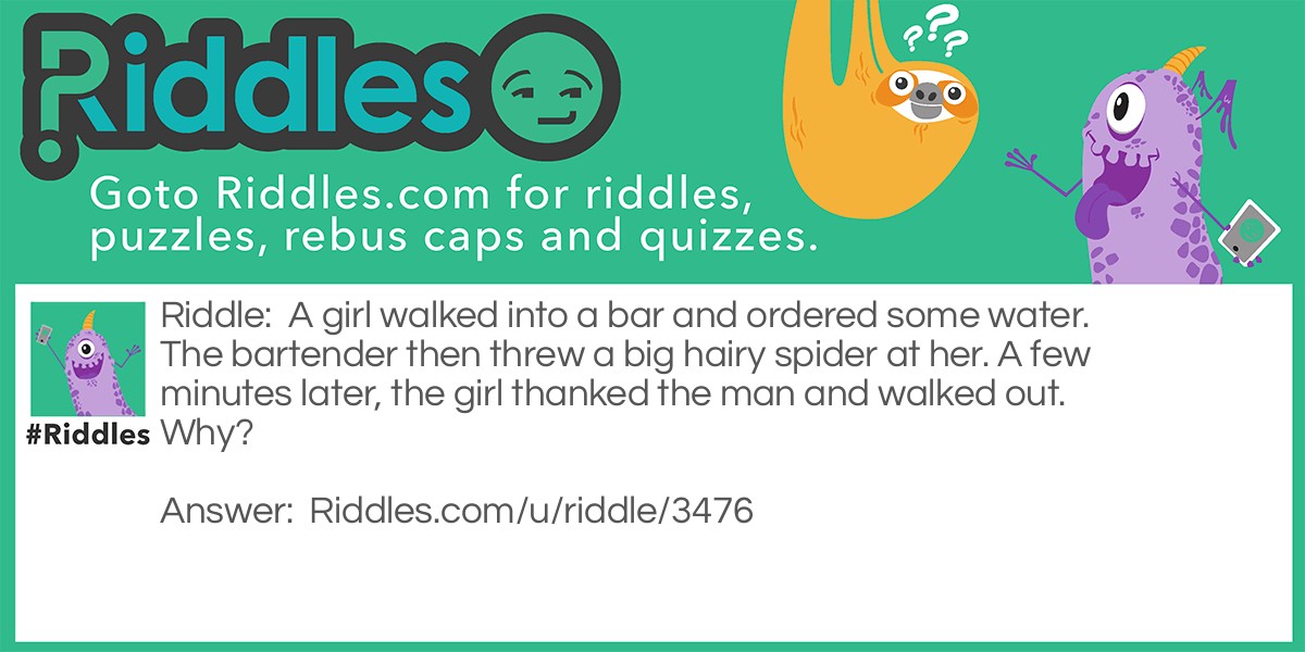 A girl walked into a bar and ordered some water. The bartender then threw a big hairy spider at her. A few minutes later, the girl thanked the man and walked out. Why?