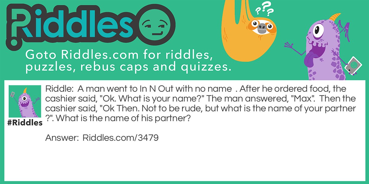 A man went to In N Out with no name . After he ordered food, the cashier said, "Ok. What is your name?" The man answered, "Max". Then the cashier said, "Ok Then. Not to be rude, but what is the name of your partner?". What is the name of his partner?