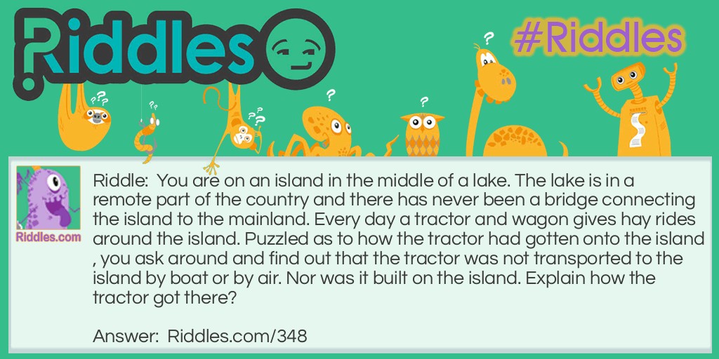 Riddle: You are on an island in the middle of a lake. The lake is in a remote part of the country and there has never been a bridge connecting the island to the mainland. Every day a tractor and wagon gives hay rides around the island. Puzzled as to how the tractor had gotten onto the island, you ask around and find out that the tractor was not transported to the island by boat or by air. Nor was it built on the island. Explain how the tractor got there? Answer: It was driven over in winter, when the lake was frozen.