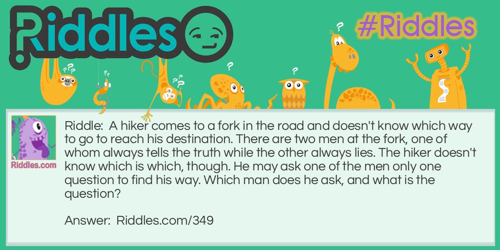 Riddle: A hiker comes to a fork in the road and doesn't know which way to go to reach his destination. There are two men at the fork, one of whom always tells the truth while the other always lies. The hiker doesn't know which is which, though. He may ask one of the men only one question to find his way. Which man does he ask, and what is the question?  Answer: Either man should be asked the following question: "If I were to ask you if this is the way I should go, would you say yes?" While asking the question, the hiker should be pointing at either of the directions going from the fork. 