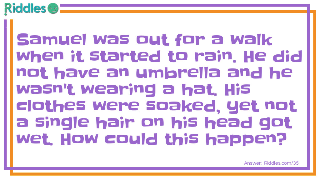 Riddle: Samuel was out for a walk when it started to rain. He did not have an umbrella and he wasn't wearing a hat. His clothes were soaked, yet not a single hair on his head got wet. How could this happen? Answer: This man is bald!