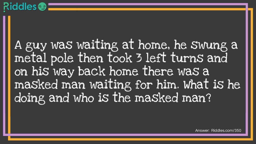 A guy was waiting at home, he swung a metal pole then took 3 left turns and on his way back home there was a masked man waiting for him. What is he doing and who is the masked man?