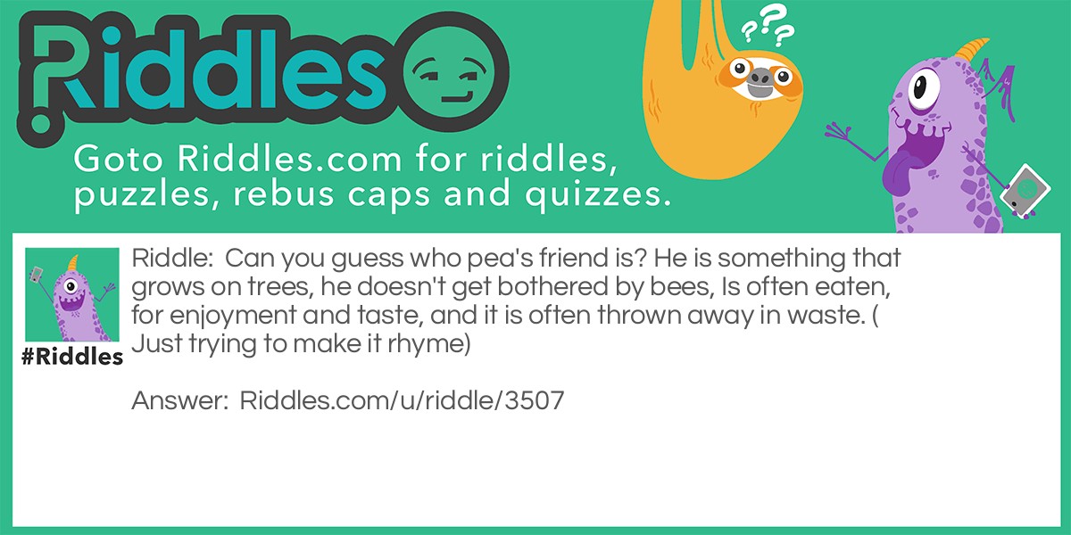 Riddle: Can you guess who pea's friend is? He is something that grows on trees, he doesn't get bothered by bees, Is often eaten, for enjoyment and taste, and it is often thrown away in waste. (Just trying to make it rhyme) Answer: Nut!