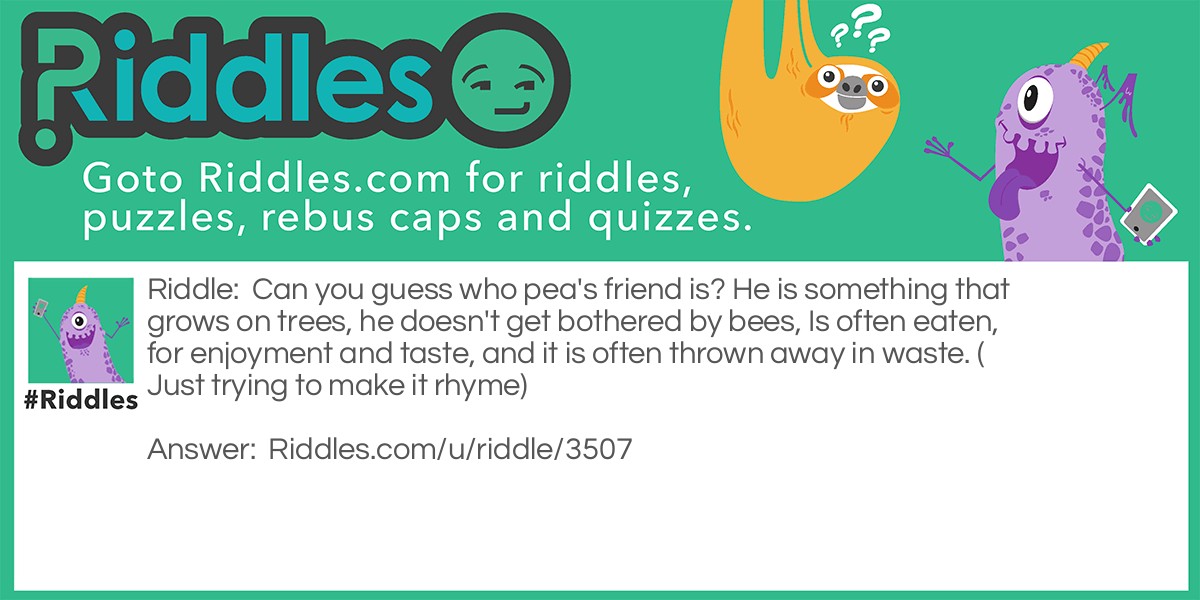 Can you guess who pea's friend is? He is something that grows on trees, he doesn't get bothered by bees, Is often eaten, for enjoyment and taste, and it is often thrown away in waste. (Just trying to make it rhyme)