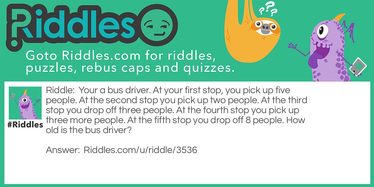 Riddle: Your a bus driver. At your first stop, you pick up five people. At the second stop you pick up two people. At the third stop you drop off three people. At the fourth stop you pick up three more people. At the fifth stop you drop off 8 people. How old is the bus driver? Answer: Your the bus driver so he is your age.
