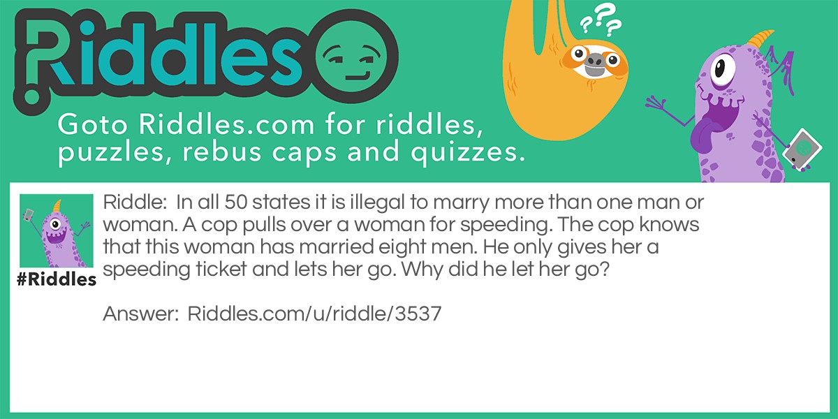 In all 50 states it is illegal to marry more than one man or woman. A cop pulls over a woman for speeding. The cop knows that this woman has married eight men. He only gives her a speeding ticket and lets her go. Why did he let her go?