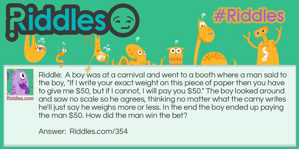 A boy was at a carnival and went to a booth where a man said to the boy, "If I write your exact weight on this piece of paper then you have to give me $50, but if I cannot, I will pay you $50." The boy looked around and saw no scale so he agrees, thinking no matter what the carny writes he'll just say he weighs more or less. In the end the boy ended up paying the man $50. How did the man win the bet?