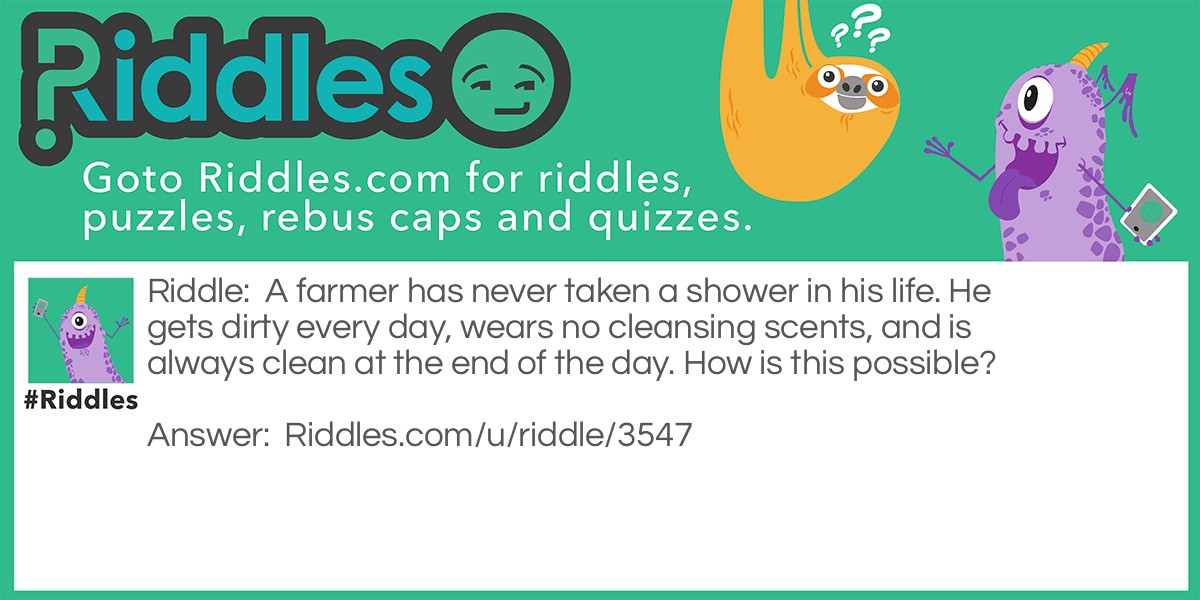 Riddle: A farmer has never taken a shower in his life. He gets dirty every day, wears no cleansing scents, and is always clean at the end of the day. How is this possible? Answer: The farmer takes a bath every day.