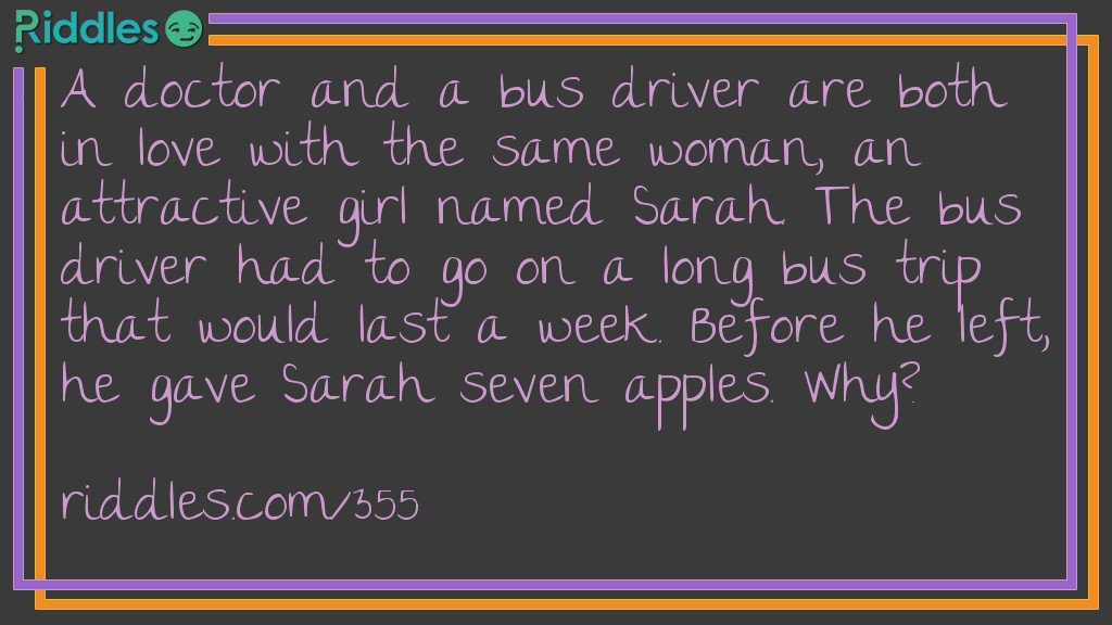 Love Riddles: A doctor and a bus driver are both in love with the same woman, an attractive girl named Sarah. The bus driver had to go on a long bus trip that would last a week. Before he left, he gave Sarah seven apples. Why? Answer: An apple a day keeps the doctor away!