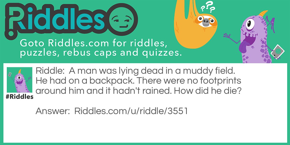 A man was lying dead in a muddy field. He had on a backpack. There were no footprints around him and it hadn't rained. How did he die?