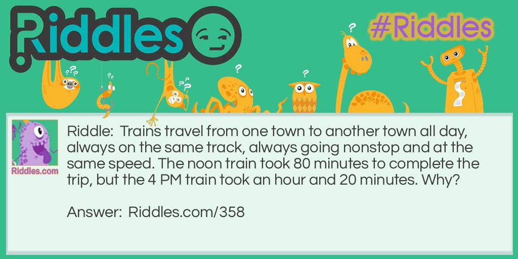 Riddle: Trains travel from one town to another town all day, always on the same track, always going nonstop and at the same speed. The noon train took 80 minutes to complete the trip, but the 4 PM train took an hour and 20 minutes. Why? Answer: 80 minutes is the same as an hour and 20 minutes.