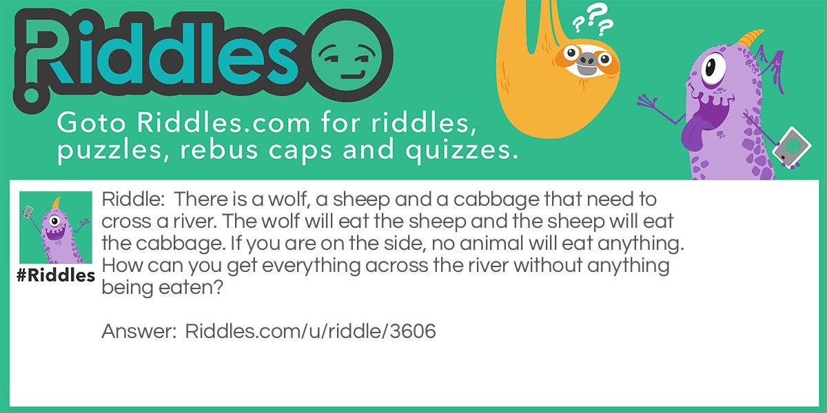 Riddle: There is a wolf, a sheep and a cabbage that need to cross a river. The wolf will eat the sheep and the sheep will eat the cabbage. If you are on the side, no animal will eat anything. How can you get everything across the river without anything being eaten? Answer: You firstly get the sheep across the river then the wolf. Take the sheep back to the other side and bring the cabbage. After this, take the sheep and BOOM, nothing can be eaten!