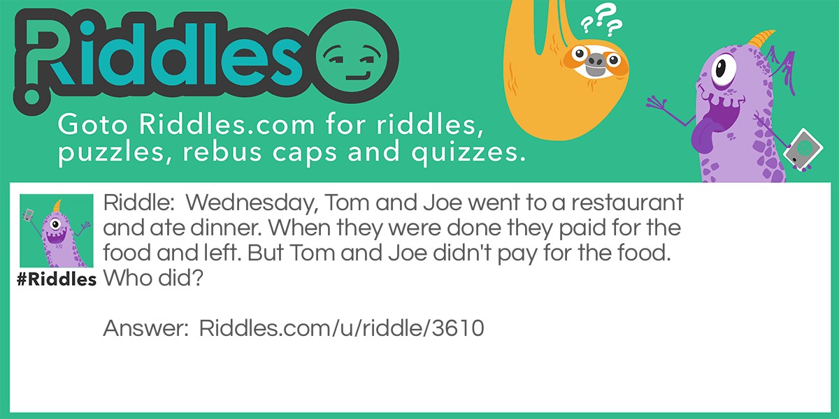 Riddle: Wednesday, Tom and Joe went to a restaurant and ate dinner. When they were done they paid for the food and left. But Tom and Joe didn't pay for the food. Who did? Answer: The person whom payed for the food was WEDNESDAY!.