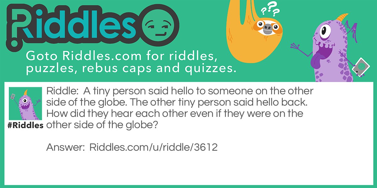Riddle: A tiny person said hello to someone on the other side of the globe. The other tiny person said hello back. How did they hear each other even if they were on the other side of the globe? Answer: One tiny man was standing up on 1 side of a small globe, you know the ones you use for geography. The other tiny man said hello from the other side of the globe. This is how it is possible!
