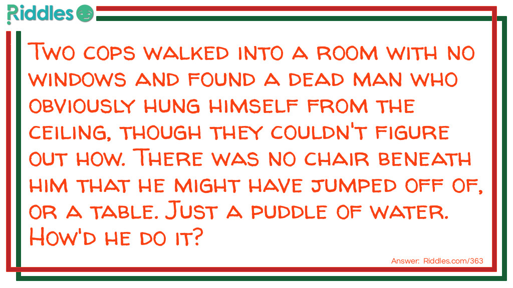 Riddles for Adults: Two cops walked into a room with no windows and found a dead man who obviously hung himself from the ceiling, though they couldn't figure out how. There was no chair beneath him that he might have jumped off of, or a table. Just a puddle of water. How'd he do it? Riddle Meme.