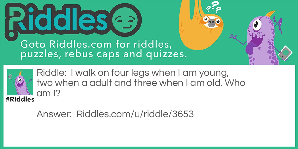 Riddle: I walk on four legs when I am young, two when a adult and three when I am old. Who am I? Answer: Humans! When we are babys , we crawl which makes it four legs, walk on two when we are a adult and lean on a stick when we are old and that makes three.