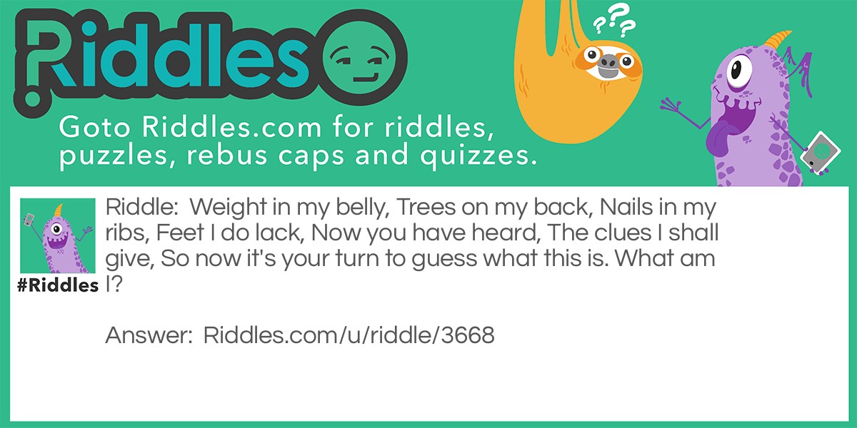 Weight in my belly, Trees on my back, Nails in my ribs, Feet I do lack, Now you have heard, The clues I shall give, So now it's your turn to guess what this is. What am I?