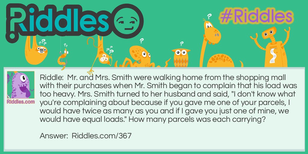 Math Riddles: Mr. and Mrs. Smith were walking home from the shopping mall with their purchases when Mr. Smith began to complain that his load was too heavy. Mrs. Smith turned to her husband and said, "I don't know what you're complaining about because if you gave me one of your parcels, I would have twice as many as you and if I gave you just one of mine, we would have equal loads." How many parcels was each carrying? Riddle Meme.