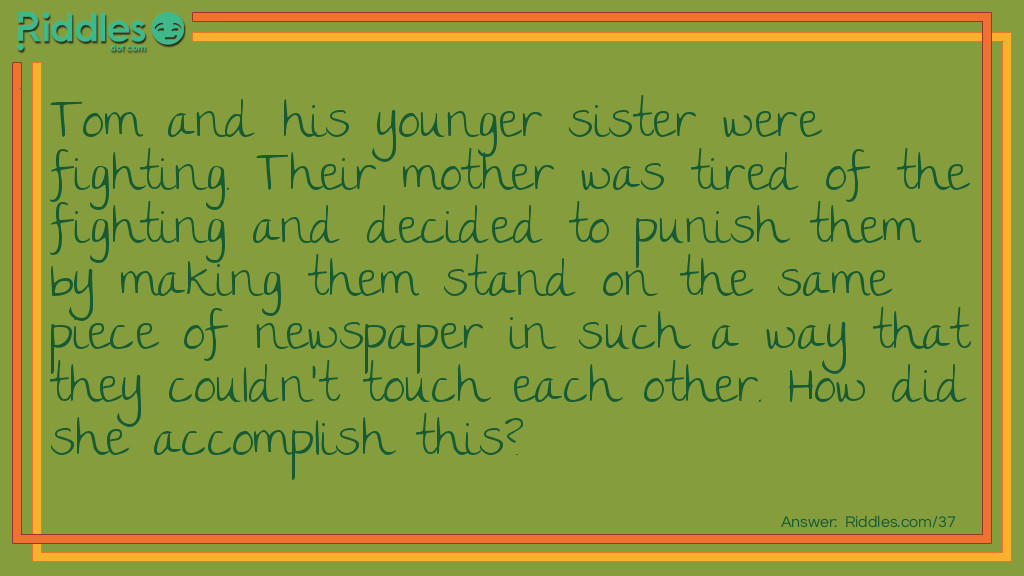 Tom and his younger sister were fighting. Their mother was tired of the fighting and decided to punish them by making them stand on the same piece of newspaper in such a way that they couldn't touch each other. How did she accomplish this?