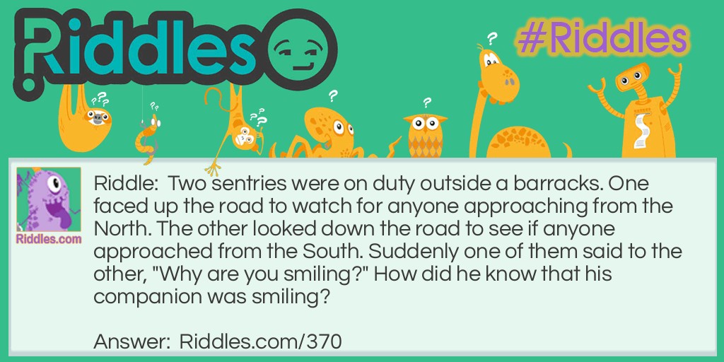 Riddle: Two sentries were on duty outside a barracks. One faced up the road to watch for anyone approaching from the North. The other looked down the road to see if anyone approached from the South. Suddenly one of them said to the other, "Why are you smiling?" How did he know that his companion was smiling? Answer: Although the guards were looking in opposite directions, they were not back to back. They were facing each other.