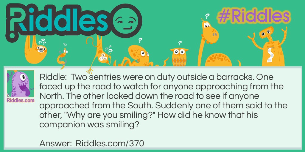 Two sentries were on duty outside a barracks. One faced up the road to watch for anyone approaching from the North. The other looked down the road to see if anyone approached from the South. Suddenly one of them said to the other, "Why are you smiling?" How did he know that his companion was <a href="/funny-riddles">smiling</a>?