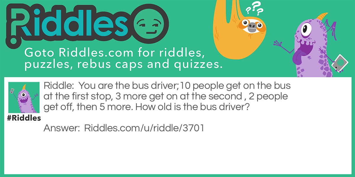 You are the bus driver;10 people get on the bus at the first stop, 3 more get on at the second , 2 people get off, then 5 more. How old is the bus driver?