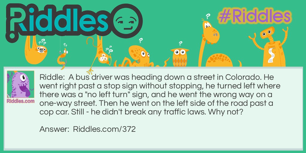 A bus driver was heading down a street in Colorado. He went right past a stop sign without stopping, he turned left where there was a "no left turn" sign, and he went the wrong way on a one-way street. Then he went on the left side of the road past a cop car. Still - he didn't break any traffic laws. Why not?