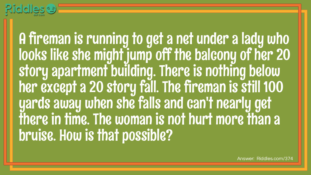 Riddle: A fireman is running to get a net under a lady who looks like she might jump off the balcony of her 20 story apartment building. There is nothing below her except a 20 story fall. The fireman is still 100 yards away when she falls and can't nearly get there in time. The woman is not hurt more than a bruise. How is that possible? Answer: She fell back into her apartment, jumping from the balcony into the inside.