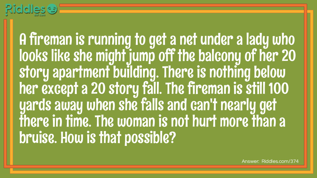 A fireman is running to get a net under a lady who looks like she might jump off the balcony of her 20 story apartment building. There is nothing below her except a 20 story fall. The fireman is still 100 yards away when she falls and can't nearly get there in time. The woman is not hurt more than a bruise. How is that possible?