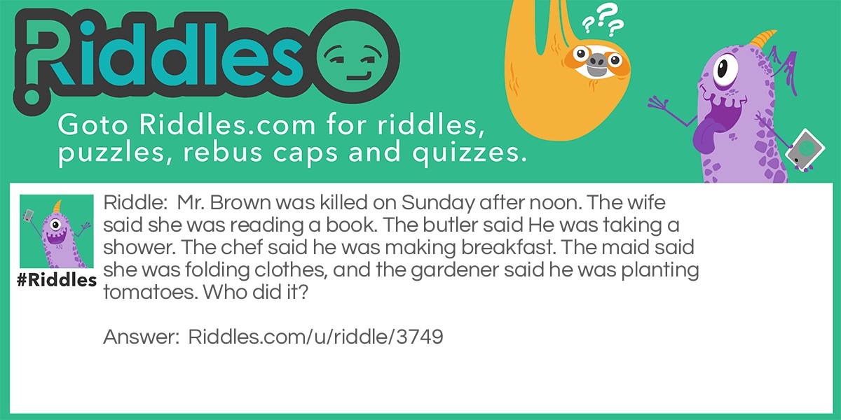 Riddle: Mr. Brown was killed on Sunday after noon. The wife said she was reading a book. The butler said He was taking a shower. The chef said he was making breakfast. The maid said she was folding clothes, and the gardener said he was planting tomatoes. Who did it? Answer: The chef killed Mr. Brown because he said he was cooking breakfast but it was a Sunday afternoon.
