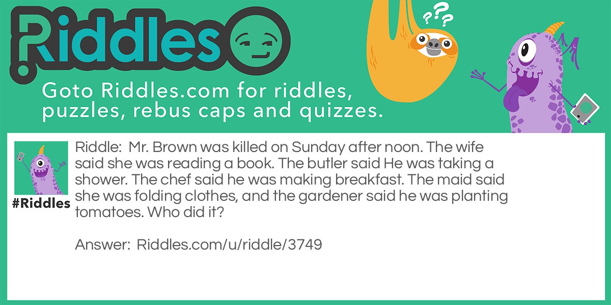 Mr. Brown was killed on Sunday after noon. The wife said she was reading a book. The butler said He was taking a shower. The chef said he was making breakfast. The maid said she was folding clothes, and the gardener said he was planting tomatoes. Who did it?