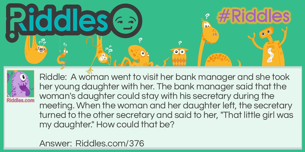 Riddle: A woman went to visit her bank manager and she took her young daughter with her. The bank manager said that the woman's daughter could stay with his secretary during the meeting. When the woman and her daughter left, the secretary turned to the other secretary and said to her, "That little girl was my daughter." How could that be? Answer: The secretary was the girl's father.
