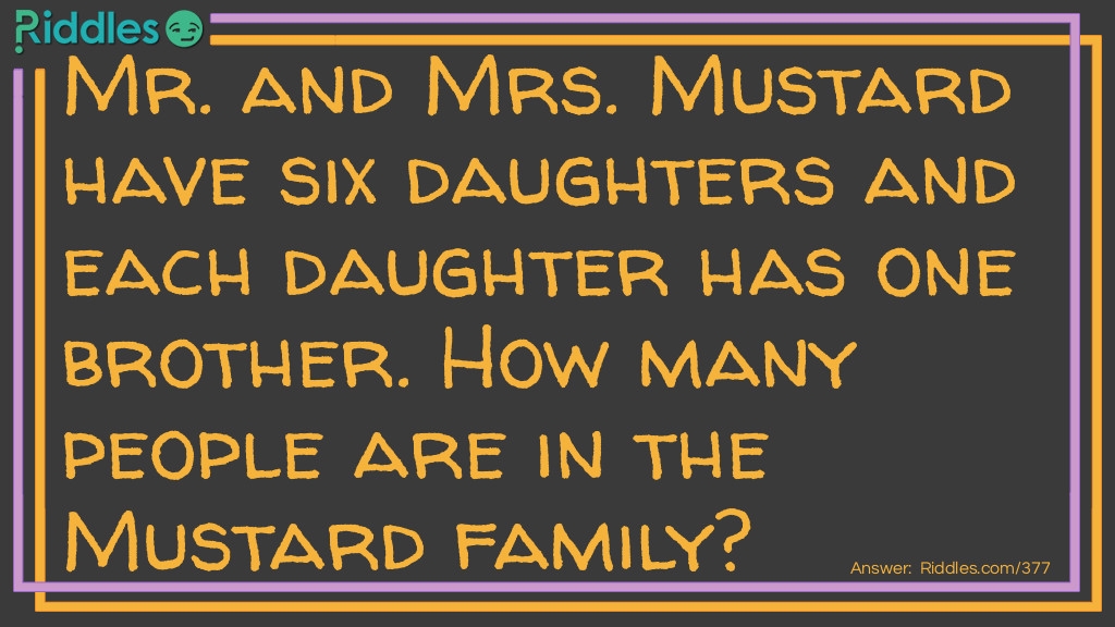 Riddle: Mr. and Mrs. Mustard have six daughters and each daughter has one brother. How many people are in the Mustard family? Answer: There are nine Mustards in the family. Since each daughter shares the same brother, there are six girls, one boy and Mr. and Mrs. Mustard.