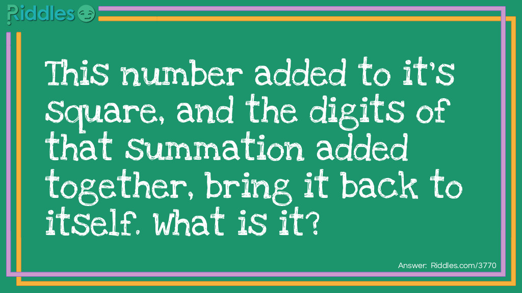 Riddle: This number added to it's square, and the digits of that summation added together, bring it back to itself. What is it? Answer: 3. 3 squared is 9. 3+9=12. Take the two digits of the summation and add them; 1+2=3. In short; 3-9-12-3. This can also work with the number 0 and 9.