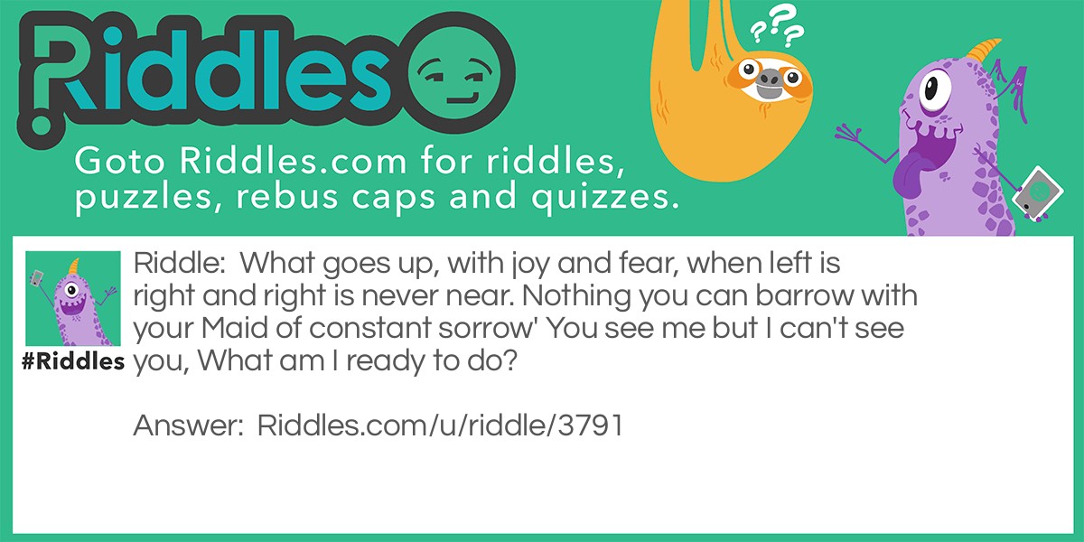 What goes up, with joy and fear, when left is right and right is never near. Nothing you can barrow with your Maid of constant sorrow' You see me but I can't see you, What am I ready to do?