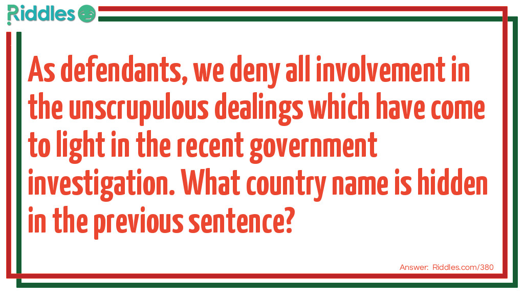 As defendants, we deny all involvement in the unscrupulous dealings which have come to light in the recent government investigation.  What country name is hidden in the previous sentence? Riddle Meme.