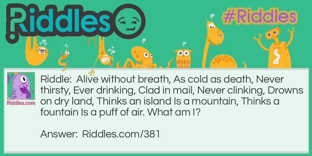 Riddle: Alive without breath, As cold as death, Never thirsty, Ever drinking, Clad in mail, Never clinking, Drowns on dry land, Thinks an island Is a mountain, Thinks a fountain Is a puff of air. What am I? Answer: A fish.
