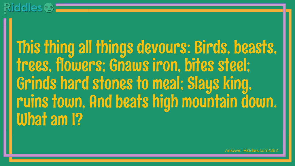 This thing all things devours: Birds, beasts, trees, flowers; Gnaws iron, bites steel; Grinds hard stones to meal; Slays king, ruins town, And beats high mountain down. What am I?