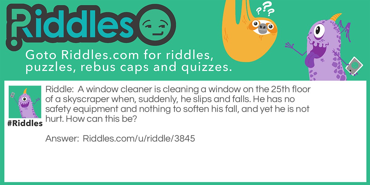 A window cleaner is cleaning a window on the 25th floor of a skyscraper when, suddenly, he slips and falls. He has no safety equipment and nothing to soften his fall, and yet he is not hurt. How can this be?