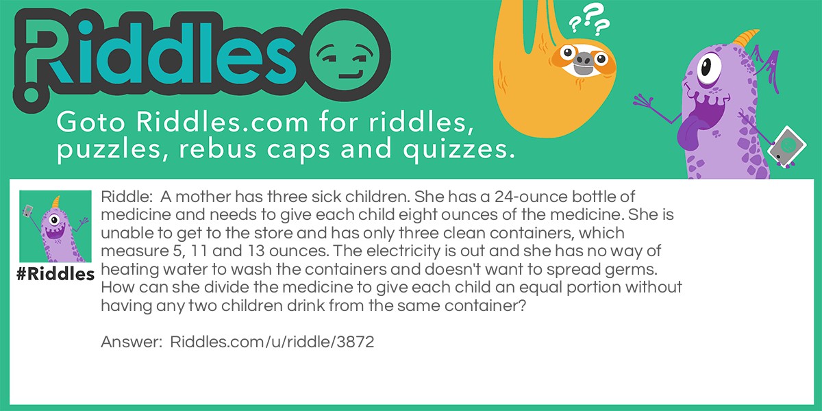 Riddle: A mother has three sick children. She has a 24-ounce bottle of medicine and needs to give each child eight ounces of the medicine. She is unable to get to the store and has only three clean containers, which measure 5, 11 and 13 ounces. The electricity is out and she has no way of heating water to wash the containers and doesn't want to spread germs. How can she divide the medicine to give each child an equal portion without having any two children drink from the same container? Answer: Fill the 5 oz. and 11 oz. Containers from the 24 oz. container. This leaves 8 oz. in the 24 oz. bottle. Next empty the 11 oz. bottle by pouring the contents into the 13 oz. bottle. Fill the 13 oz. bottle from the 5 oz. container (with 2 oz.) and put the remaining 3 oz. in the 11 oz. bottle. This leaves the 5 oz. container empty. Now pour 5 oz. from the 13 oz. bottle into the 5 oz. bottle leaving 8 oz. in the 13 oz. bottle. Finally pour the 5 oz. bottle contents into the 11 oz. bottle giving 8 oz. in this container.