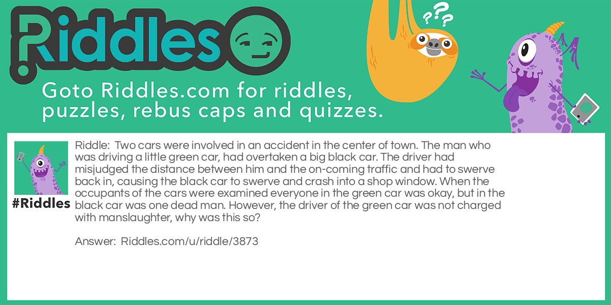 Two cars were involved in an accident in the center of town. The man who was driving a little green car, had overtaken a big black car. The driver had misjudged the distance between him and the on-coming traffic and had to swerve back in, causing the black car to swerve and crash into a shop window. When the occupants of the cars were examined everyone in the green car was okay, but in the black car was one dead man. However, the driver of the green car was not charged with manslaughter, why was this so?