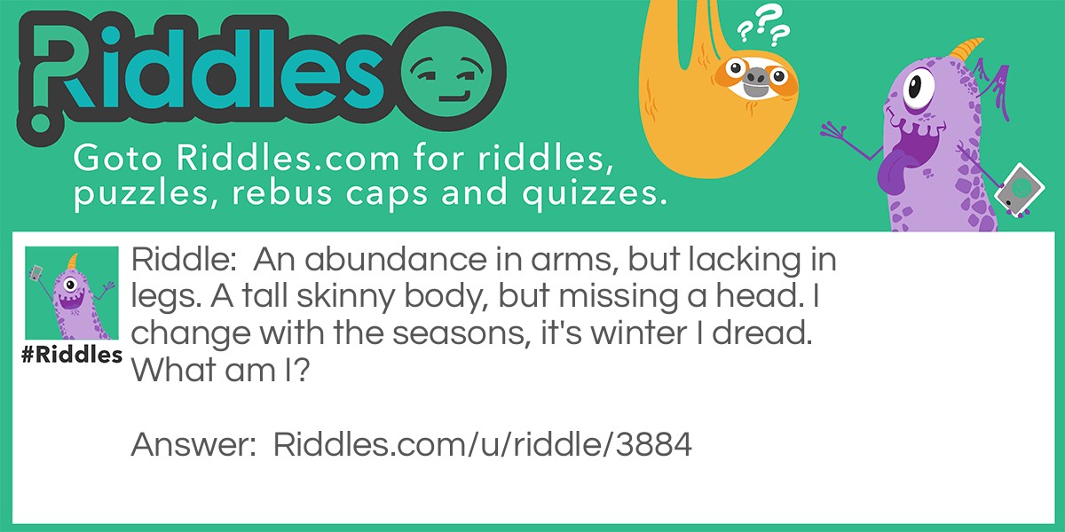 Riddle: An abundance in arms, but lacking in legs. A tall skinny body, but missing a head. I change with the seasons, it's winter I dread. What am I? Answer: A Tree.