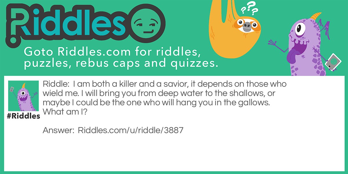 I am both a killer and a savior, it depends on those who wield me. I will bring you from deep water to the shallows, or maybe I could be the one who will hang you in the gallows. What am I?